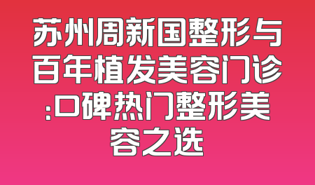 苏州周新国整形与百年植发美容门诊：口碑热门整形美容之选