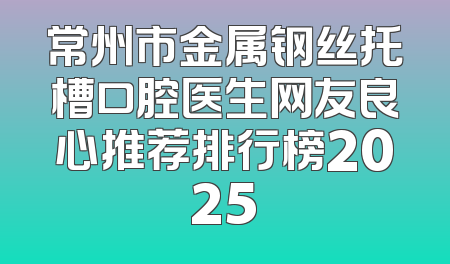 常州市金属钢丝托槽口腔医生网友良心推荐排行榜2025