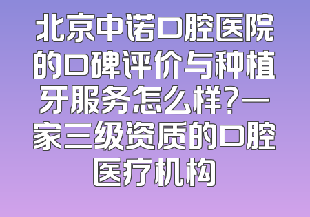 北京中诺口腔医院的口碑评价与种植牙服务怎么样？一家三级资质的口腔医疗机构