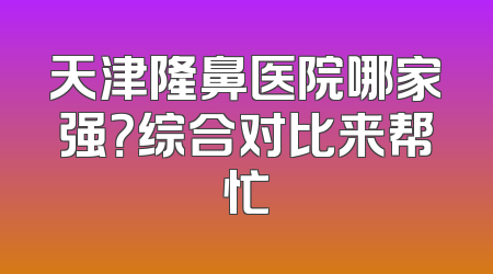 天津隆鼻医院哪家强？综合对比来帮忙