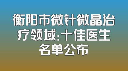 衡阳市微针微晶治疗领域：十佳医生名单公布