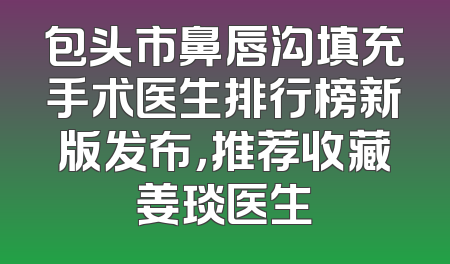 包头市鼻唇沟填充手术医生排行榜新版发布，推荐收藏姜琰医生