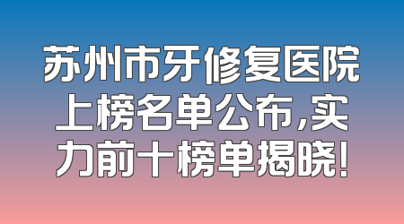 苏州市牙修复医院上榜名单公布，实力前十榜单揭晓！