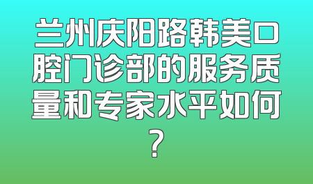兰州庆阳路韩美口腔门诊部的服务质量和专家水平如何？