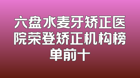 六盘水麦牙矫正医院荣登矫正机构榜单前十