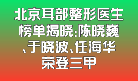 北京耳部整形医生榜单揭晓：陈晓巍、于晓波、任海华荣登三甲