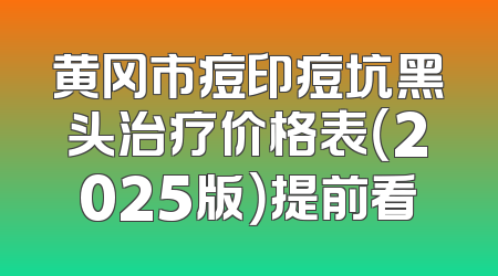 黄冈市痘印痘坑黑头治疗价格表（2025版）提前看