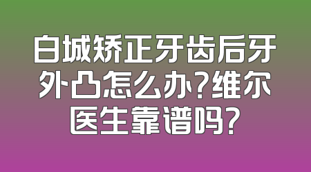 白城矫正牙齿后牙外凸怎么办？维尔医生靠谱吗？