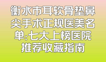 衡水市耳软骨垫鼻尖手术正规医美名单：七大上榜医院推荐收藏指南