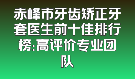 赤峰市牙齿矫正牙套医生前十佳排行榜：高评价专业团队