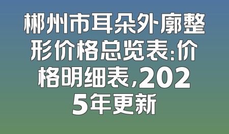 郴州市耳朵外廓整形价格总览表：价格明细表，2025年更新