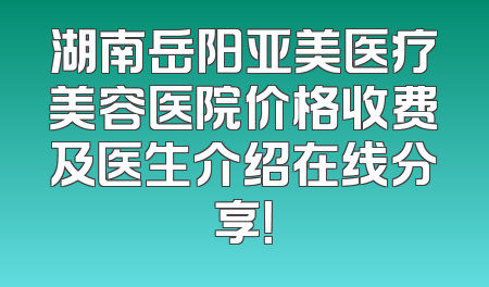 湖南岳阳亚美医疗美容医院价格收费及医生介绍在线分享！