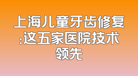 上海儿童牙齿修复：这五家医院技术领先
