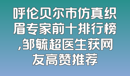 呼伦贝尔市仿真织眉专家前十排行榜，邹毓超医生获网友高赞推荐