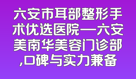 六安市耳部整形手术优选医院—六安美南华美容门诊部，口碑与实力兼备