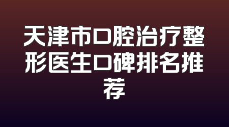 天津市口腔治疗整形医生口碑排名推荐