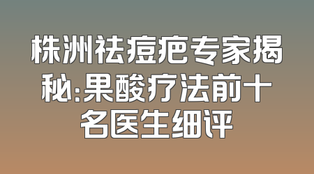 株洲祛痘疤专家揭秘：果酸疗法前十名医生细评