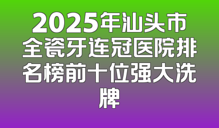 2025年汕头市全瓷牙连冠医院排名榜前十位强大洗牌