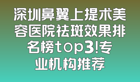 深圳鼻翼上提术美容医院祛斑效果排名榜top3！专业机构推荐