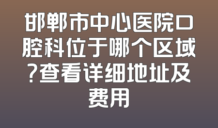 邯郸市中心医院口腔科位于哪个区域？查看详细地址及费用
