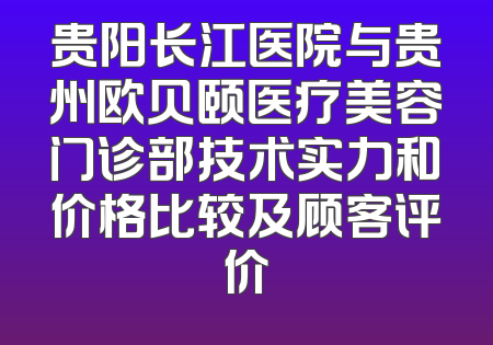 贵阳长江医院与贵州欧贝颐医疗美容门诊部技术实力和价格比较及顾客评价