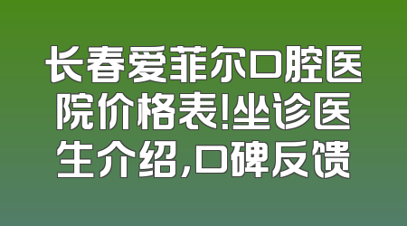 长春爱菲尔口腔医院价格表！坐诊医生介绍，口碑反馈