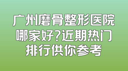 广州磨骨整形医院哪家好？近期热门排行供你参考