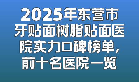 2025年东营市牙贴面树脂贴面医院实力口碑榜单，前十名医院一览