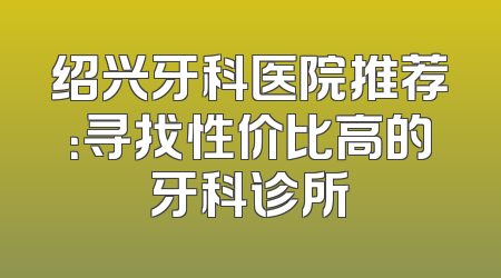 绍兴牙科医院推荐：寻找性价比高的牙科诊所