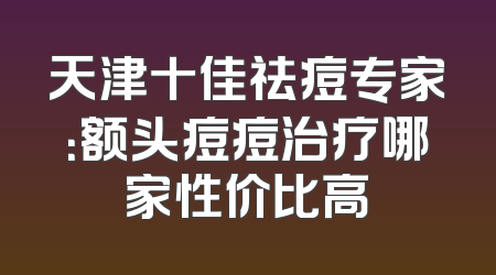 天津十佳祛痘专家：额头痘痘治疗哪家性价比高