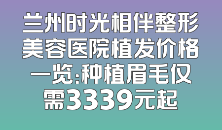 兰州时光相伴整形美容医院植发价格一览：种植眉毛仅需3339元起