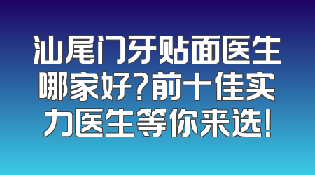 汕尾门牙贴面医生哪家好？前十佳实力医生等你来选！