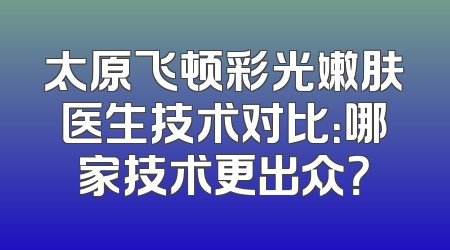 太原飞顿彩光嫩肤医生技术对比：哪家技术更出众？