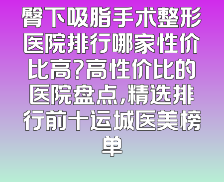 臀下吸脂手术整形医院排行哪家性价比高？高性价比的医院盘点，精选排行前十运城医美榜单
