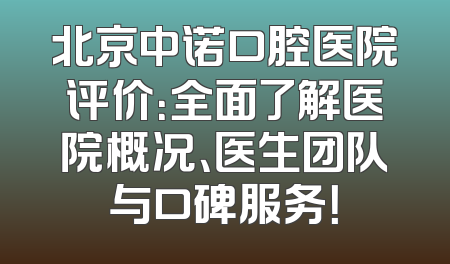 北京中诺口腔医院评价：全面了解医院概况、医生团队与口碑服务！