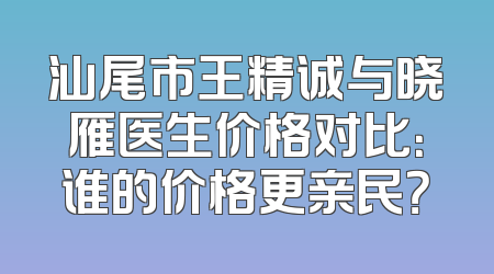 汕尾市王精诚与晓雁医生价格对比：谁的价格更亲民？