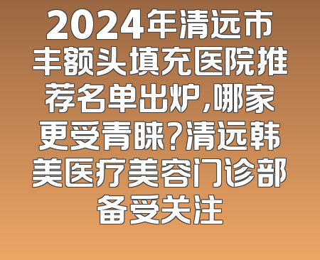 2024年清远市丰额头填充医院推荐名单出炉，哪家更受青睐？清远韩美医疗美容门诊部备受关注