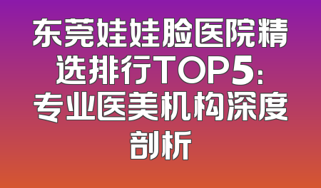 东莞娃娃脸医院精选排行TOP5：专业医美机构深度剖析