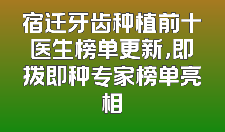 宿迁牙齿种植前十医生榜单更新，即拨即种专家榜单亮相