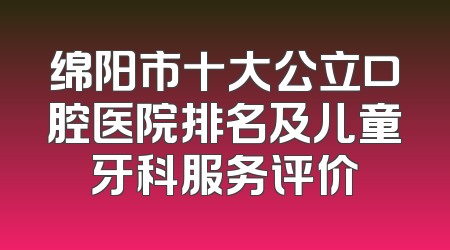 绵阳市十大公立口腔医院排名及儿童牙科服务评价