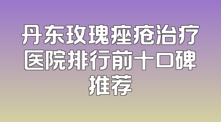丹东玫瑰痤疮治疗医院排行前十口碑推荐