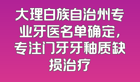 大理白族自治州专业牙医名单确定，专注门牙牙釉质缺损治疗