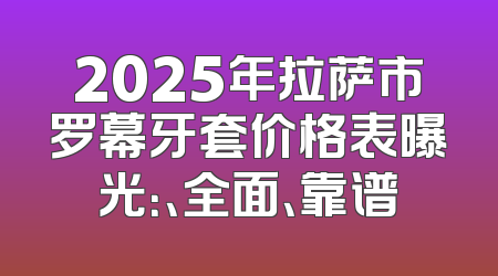 2025年拉萨市罗幕牙套价格表曝光：、全面、靠谱
