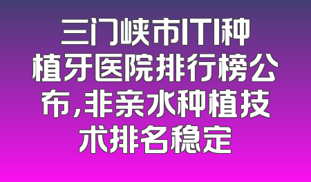 三门峡市ITI种植牙医院排行榜公布，非亲水种植技术排名稳定