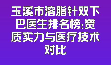 玉溪市溶脂针双下巴医生排名榜：资质实力与医疗技术对比