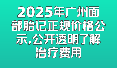 2025年广州面部胎记正规价格公示，公开透明了解治疗费用