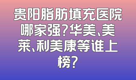贵阳脂肪填充医院哪家强？华美、美莱、利美康等谁上榜？