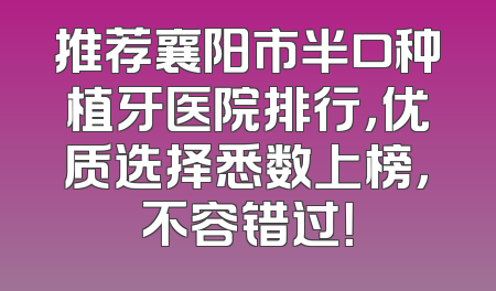 推荐襄阳市半口种植牙医院排行，优质选择悉数上榜，不容错过！