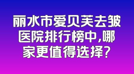 丽水市爱贝芙去皱医院排行榜中，哪家更值得选择？