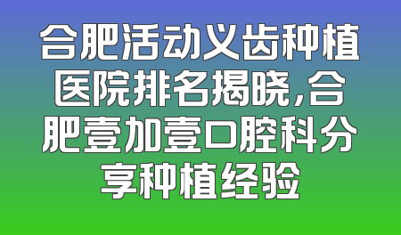 合肥活动义齿种植医院排名揭晓，合肥壹加壹口腔科分享种植经验